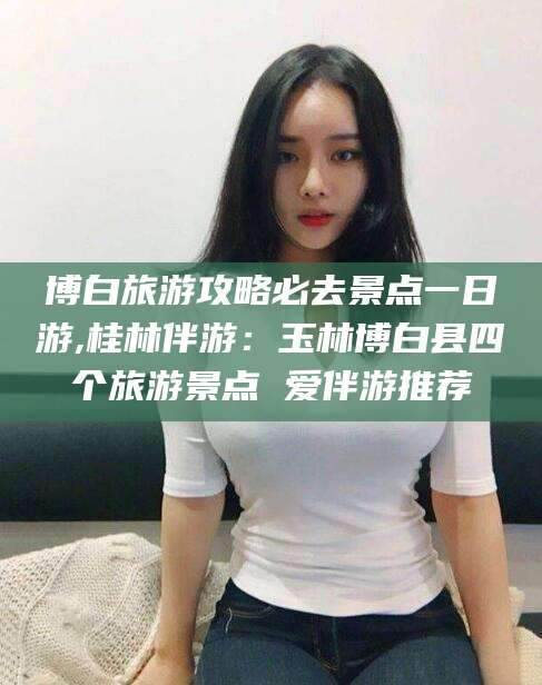 广水博白旅游攻略必去景点一日游,桂林伴游：玉林博白县四个旅游景点 爱伴游推荐