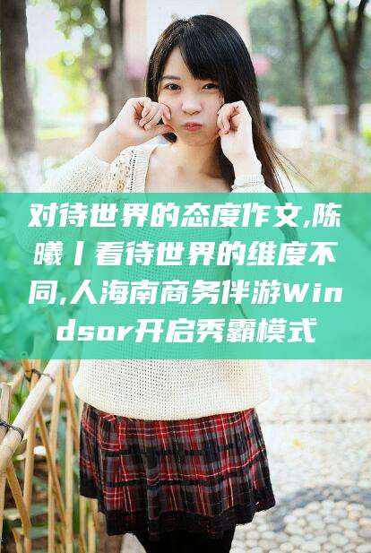 广水对待世界的态度作文,陈曦丨看待世界的维度不同,人海南商务伴游Windsor开启秀霸模式