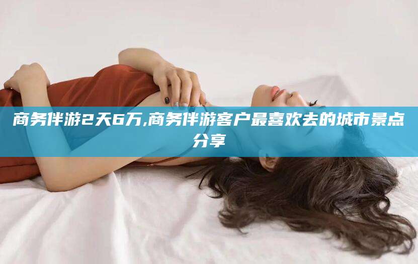 广水商务伴游2天6万,商务伴游客户最喜欢去的城市景点分享