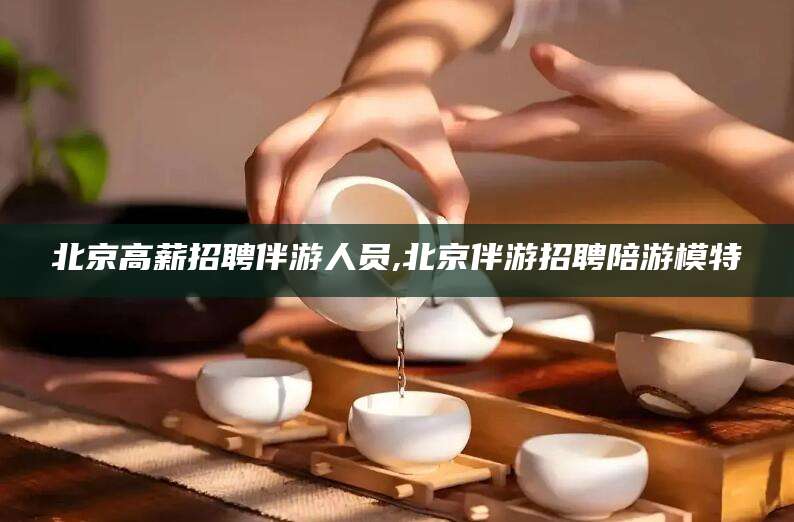 广水北京高薪招聘伴游人员,北京伴游招聘陪游模特