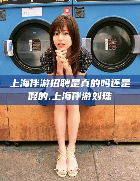 广水上海伴游招聘是真的吗还是假的,上海伴游刘珠
