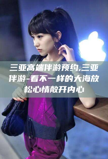 广水三亚高端伴游预约,三亚伴游-看不一样的大海放松心情敞开内心