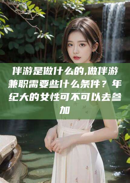 广水伴游是做什么的,做伴游兼职需要些什么条件？年纪大的女性可不可以去参加