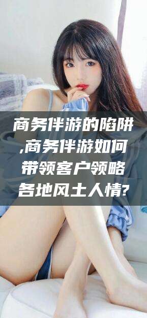 广水商务伴游的陷阱,商务伴游如何带领客户领略各地风土人情?
