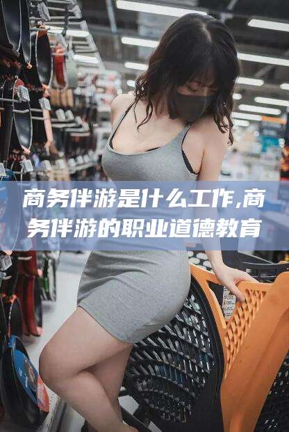 广水商务伴游是什么工作,商务伴游的职业道德教育