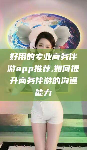 广水好用的专业商务伴游app推荐,如何提升商务伴游的沟通能力