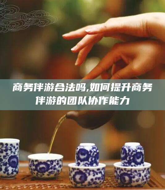 广水商务伴游合法吗,如何提升商务伴游的团队协作能力
