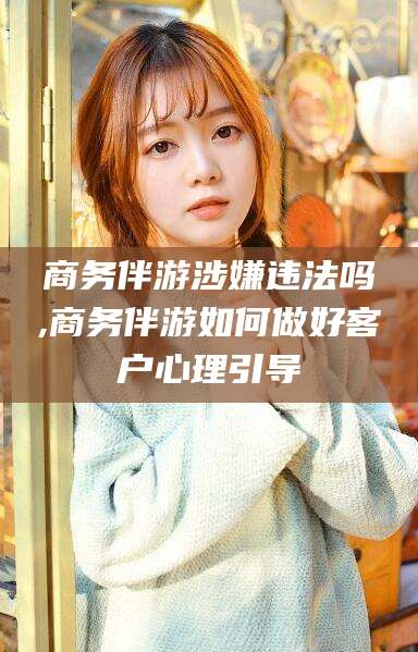 广水商务伴游涉嫌违法吗,商务伴游如何做好客户心理引导
