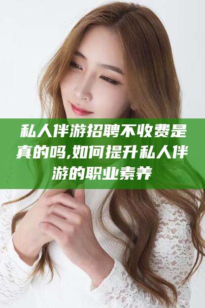 广水私人伴游招聘不收费是真的吗,如何提升私人伴游的职业素养