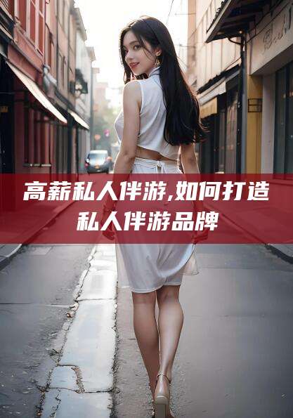 广水高薪私人伴游,如何打造私人伴游品牌