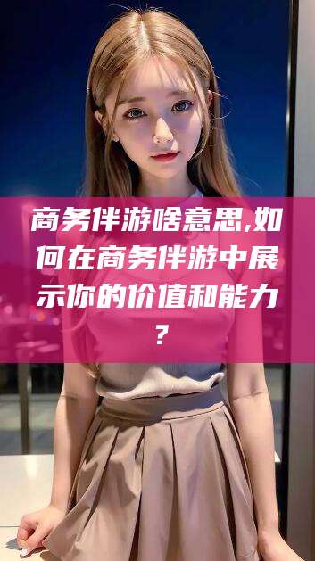 广水商务伴游啥意思,如何在商务伴游中展示你的价值和能力？