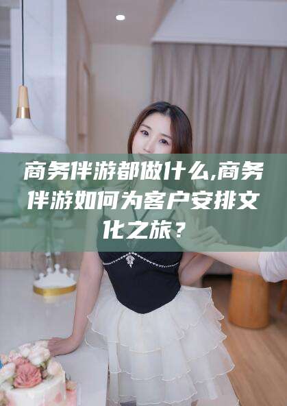 广水商务伴游都做什么,商务伴游如何为客户安排文化之旅？