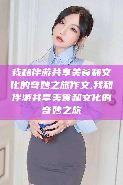 广水我和伴游共享美食和文化的奇妙之旅作文,我和伴游共享美食和文化的奇妙之旅