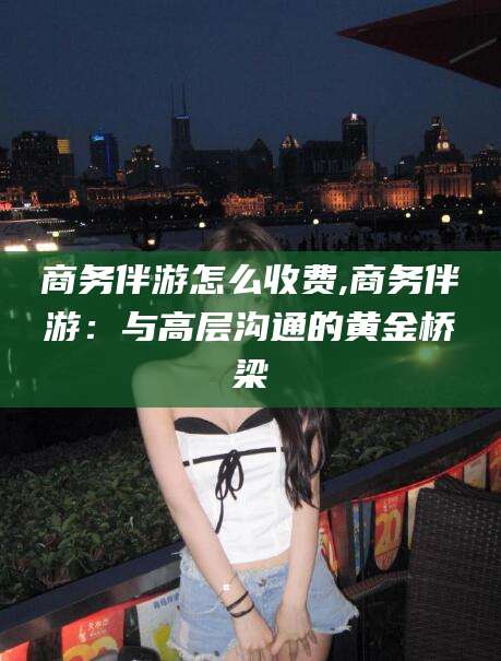 广水商务伴游怎么收费,商务伴游：与高层沟通的黄金桥梁