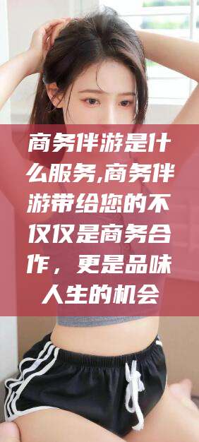 广水商务伴游是什么服务,商务伴游带给您的不仅仅是商务合作，更是品味人生的机会