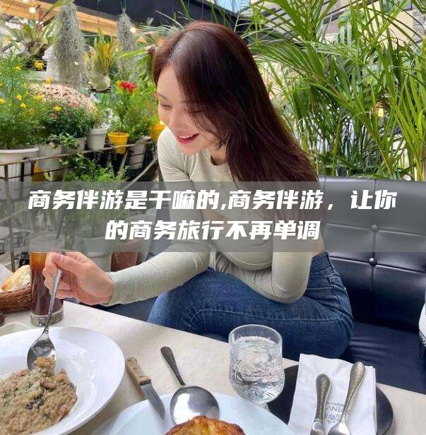 广水商务伴游是干嘛的,商务伴游，让你的商务旅行不再单调
