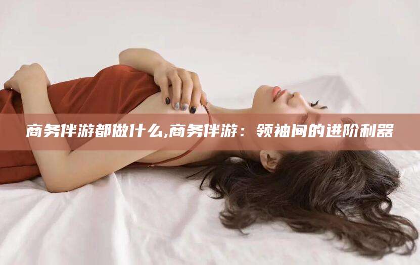 广水商务伴游都做什么,商务伴游：领袖间的进阶利器