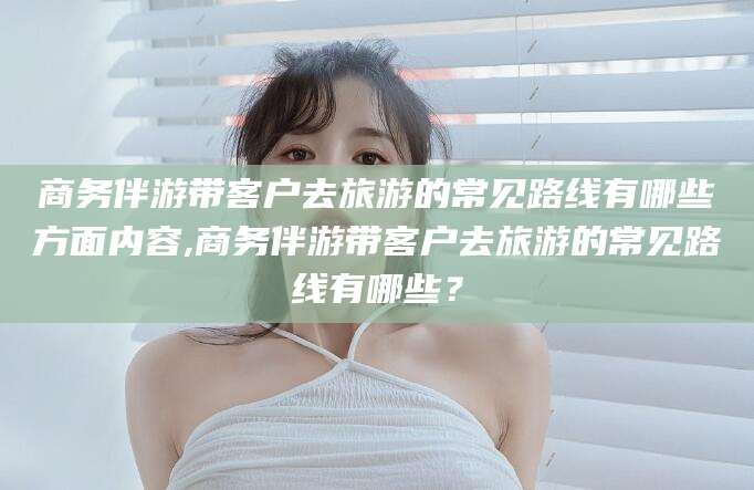 广水商务伴游带客户去旅游的常见路线有哪些方面内容,商务伴游带客户去旅游的常见路线有哪些？