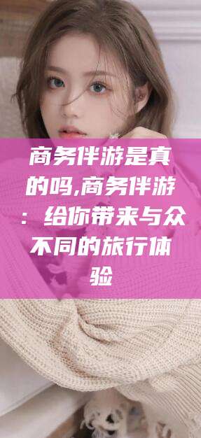 广水商务伴游是真的吗,商务伴游：给你带来与众不同的旅行体验