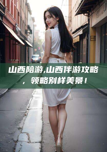 广水山西陪游,山西伴游攻略，领略别样美景！