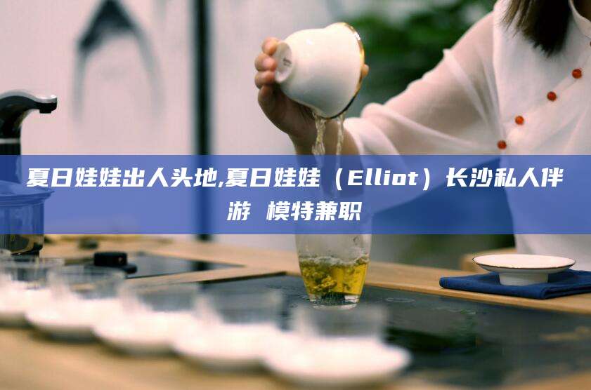广水夏日娃娃出人头地,夏日娃娃（Elliot）长沙私人伴游 模特兼职