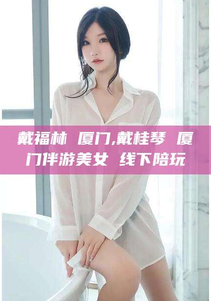 广水戴福林 厦门,戴桂琴 厦门伴游美女 线下陪玩