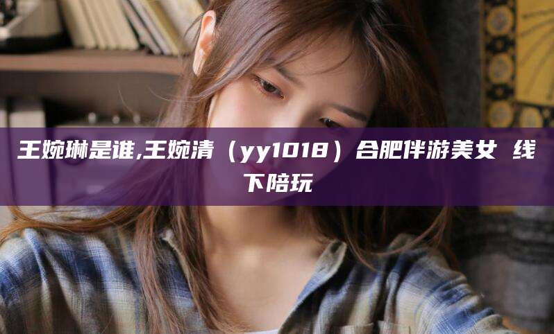 广水王婉琳是谁,王婉清（yy1018）合肥伴游美女 线下陪玩