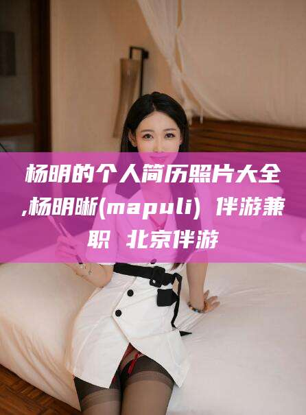 广水杨明的个人简历照片大全,杨明晰(mapuli) 伴游兼职 北京伴游