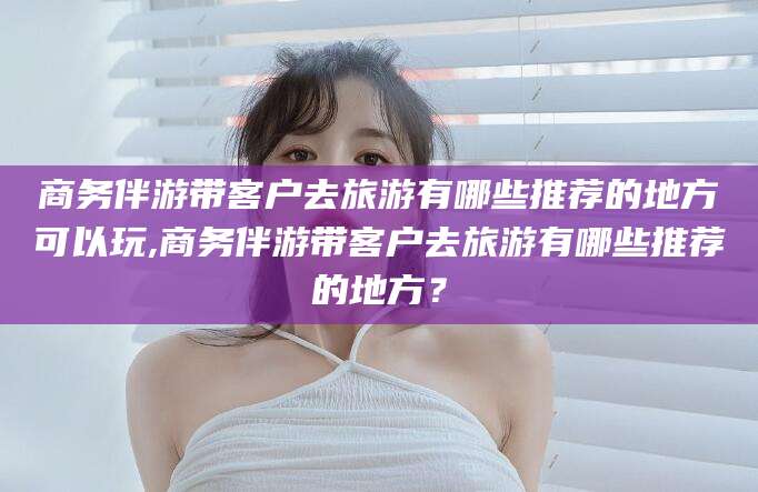 广水商务伴游带客户去旅游有哪些推荐的地方可以玩,商务伴游带客户去旅游有哪些推荐的地方？