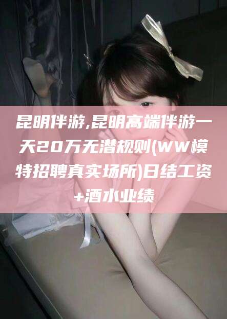 广水昆明伴游,昆明高端伴游一天20万无潜规则(WW模特招聘真实场所)日结工资+酒水业绩