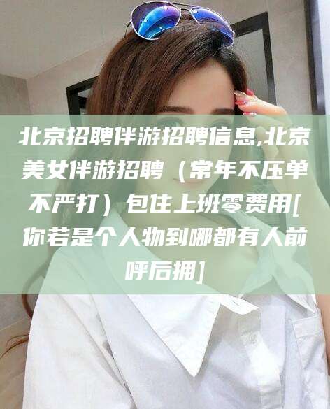 广水北京招聘伴游招聘信息,北京美女伴游招聘（常年不压单不严打）包住上班零费用[你若是个人物到哪都有人前呼后拥]