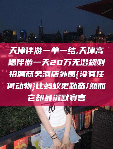 广水天津伴游一单一结,天津高端伴游一天20万无潜规则招聘商务酒店外围{没有任何动物}比蚂蚁更勤奋/然而它却最沉默寡言
