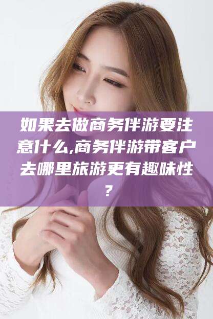 广水如果去做商务伴游要注意什么,商务伴游带客户去哪里旅游更有趣味性？
