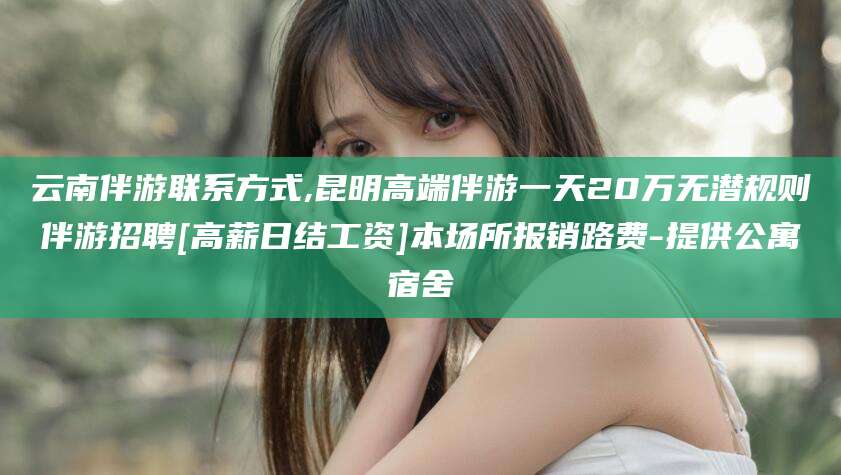 广水云南伴游联系方式,昆明高端伴游一天20万无潜规则伴游招聘[高薪日结工资]本场所报销路费-提供公寓宿舍