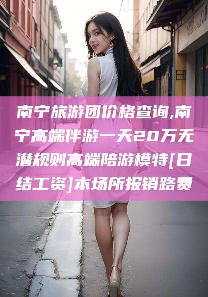 广水南宁旅游团价格查询,南宁高端伴游一天20万无潜规则高端陪游模特[日结工资]本场所报销路费