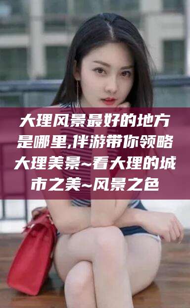 广水大理风景最好的地方是哪里,伴游带你领略大理美景~看大理的城市之美~风景之色