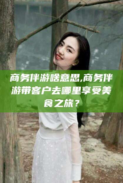广水商务伴游啥意思,商务伴游带客户去哪里享受美食之旅？