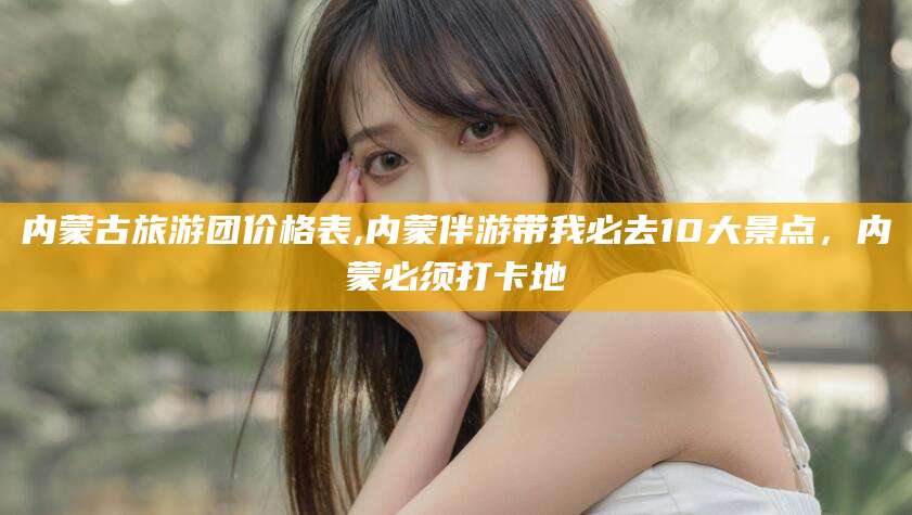 广水内蒙古旅游团价格表,内蒙伴游带我必去10大景点，内蒙必须打卡地