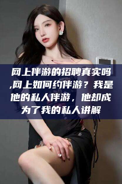 广水网上伴游的招聘真实吗,网上如何约伴游？我是他的私人伴游，他却成为了我的私人讲解