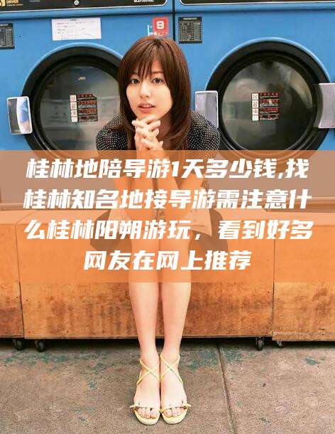 广水桂林地陪导游1天多少钱,找桂林知名地接导游需注意什么桂林阳朔游玩，看到好多网友在网上推荐