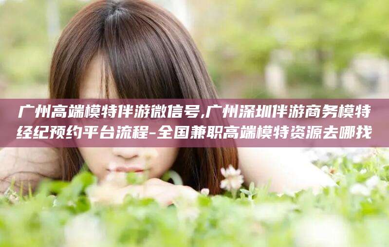 广水广州高端模特伴游微信号,广州深圳伴游商务模特经纪预约平台流程-全国兼职高端模特资源去哪找