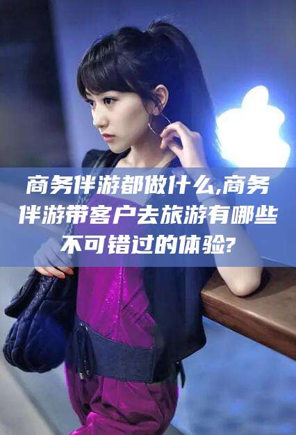 广水商务伴游都做什么,商务伴游带客户去旅游有哪些不可错过的体验?