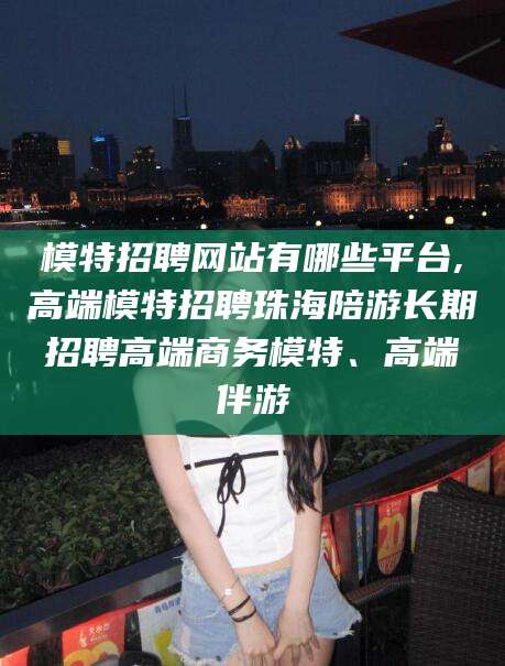 广水模特招聘网站有哪些平台,高端模特招聘珠海陪游长期招聘高端商务模特、高端伴游