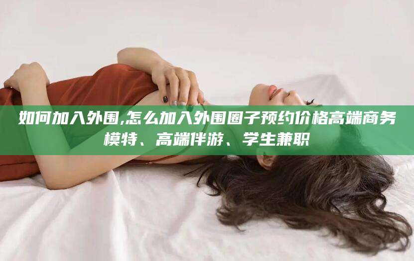 广水如何加入外围,怎么加入外围圈子预约价格高端商务模特、高端伴游、学生兼职