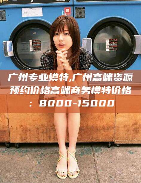 广水广州专业模特,广州高端资源预约价格高端商务模特价格：8000-15000