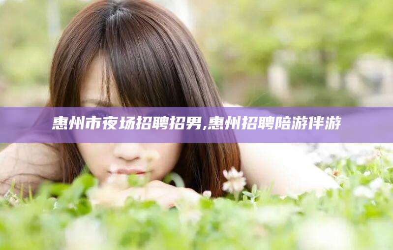 广水惠州市夜场招聘招男,惠州招聘陪游伴游