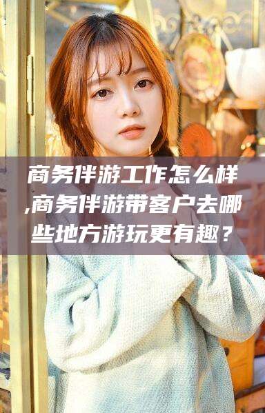 广水商务伴游工作怎么样,商务伴游带客户去哪些地方游玩更有趣？
