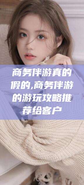 广水商务伴游真的假的,商务伴游的游玩攻略推荐给客户