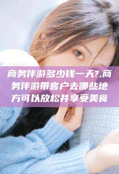广水商务伴游多少钱一天?,商务伴游带客户去哪些地方可以放松并享受美食