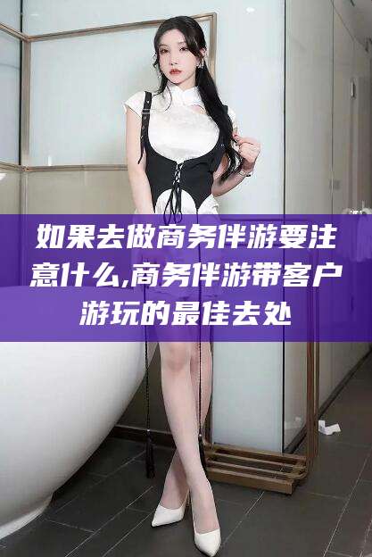 广水如果去做商务伴游要注意什么,商务伴游带客户游玩的最佳去处